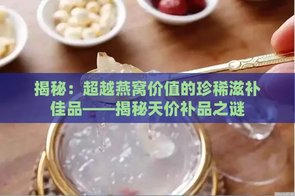 揭秘：超越燕窝价值的珍稀滋补佳品——揭秘天价补品之谜