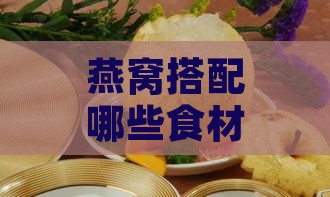 燕窝搭配哪些食材炖煮效果更佳：全面解析营养补充与炖煮技巧