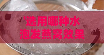 '选用哪种水泡发燕窝效果更佳？深度解析泡发燕窝的水质选择'