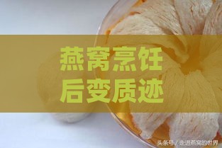 燕窝烹饪后变质迹象与处理方法：全面解析燕窝质量变化与保存技巧