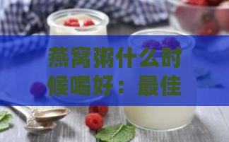 燕窝粥什么时候喝好：更佳饮用时间与吸收效果研究