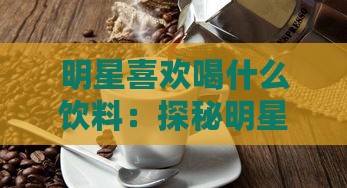 明星喜欢喝什么饮料：探秘明星偏爱的奶茶与咖啡