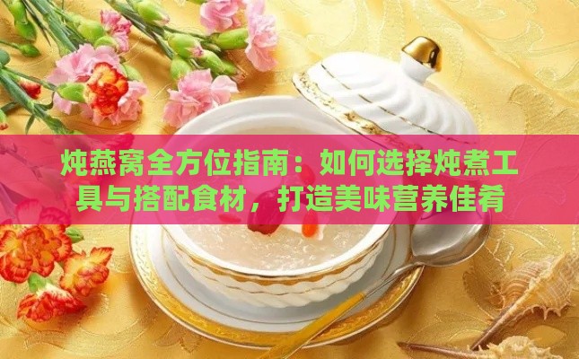 炖燕窝全方位指南：如何选择炖煮工具与搭配食材，打造美味营养佳肴