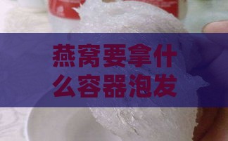 燕窝要拿什么容器泡发呢，选用合适容器泡发燕窝口感更佳