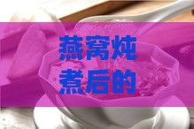 燕窝炖煮后的理想状态与鉴别方法：泡发完毕的燕窝特征解析