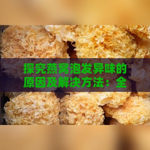 探究燕窝泡发异味的原因及解决方法：全面解析燕窝泡发后味道异常问题