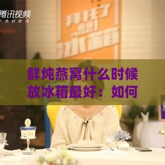 鲜炖燕窝什么时候放冰箱更好：如何储存与食用时机掌握