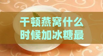 干顿燕窝什么时候加冰糖更好：如何确定更佳食用与口感时间