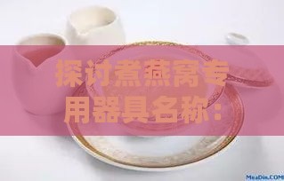 探讨煮燕窝专用器具名称：盘点燕窝炖煮必备容器与好听命名建议