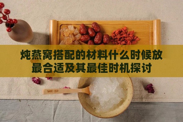 炖燕窝搭配的材料什么时候放最合适及其更佳时机探讨