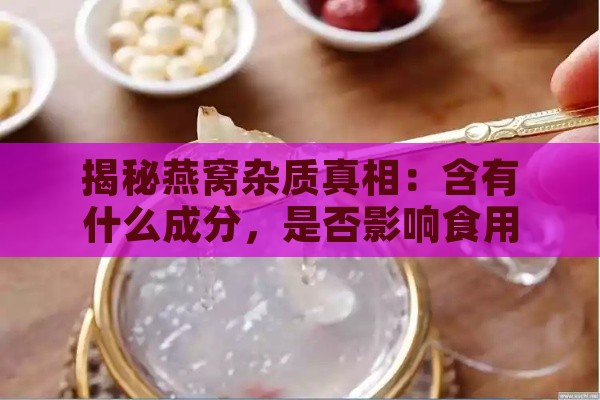 揭秘燕窝杂质真相：含有什么成分，是否影响食用安全