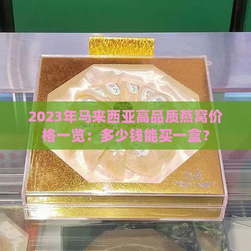 2023年马来西亚高品质燕窝价格一览：多少钱能买一盒？