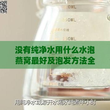 没有纯净水用什么水泡燕窝更好及泡发方法全解析