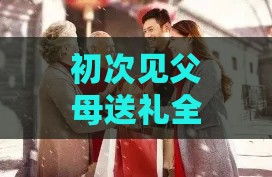 初次见父母送礼全攻略：挑选、意义及礼仪指南