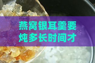 燕窝银耳羹要炖多长时间才能口感更佳且能存放多久？