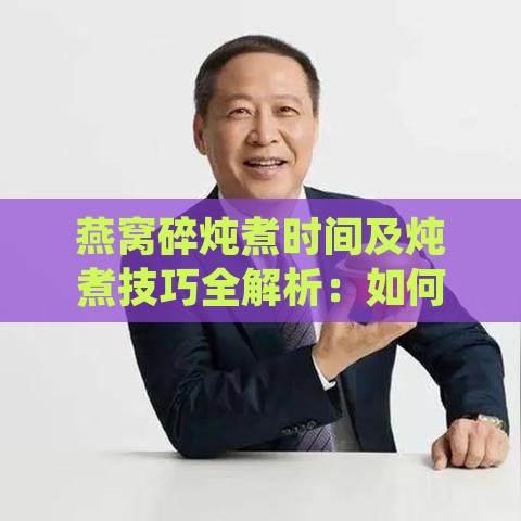 燕窝碎炖煮时间及炖煮技巧全解析：如何正确炖制营养丰富的燕窝碎