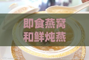 即食燕窝和鲜炖燕窝的营养：区别、价值对比及哪个更优