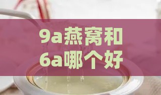 9a燕窝和6a哪个好：6a与7a燕窝对比，燕窝6a vs 8a，5a与9a燕窝差异分析