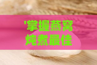 '掌握燕窝炖煮更佳时间：炖至何种程度才算熟透完美'