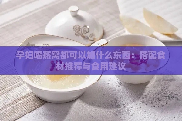 孕妇喝燕窝都可以加什么东西：搭配食材推荐与食用建议