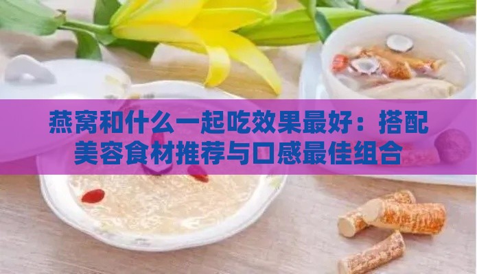 燕窝和什么一起吃效果更好：搭配美容食材推荐与口感更佳组合