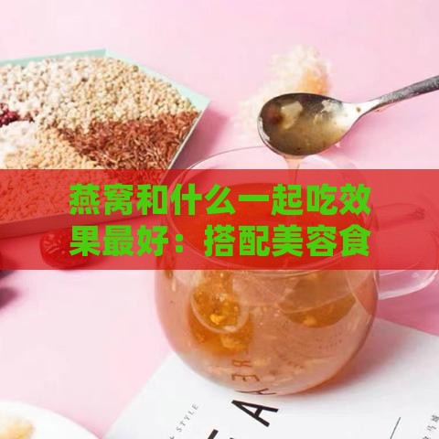 燕窝和什么一起吃效果更好：搭配美容食材推荐与口感更佳组合