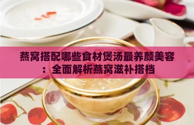 燕窝搭配哪些食材煲汤最养颜美容：全面解析燕窝滋补搭档