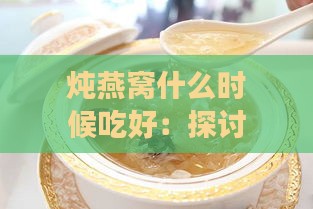 炖燕窝什么时候吃好：探讨更佳食用时间与炖煮时机选择