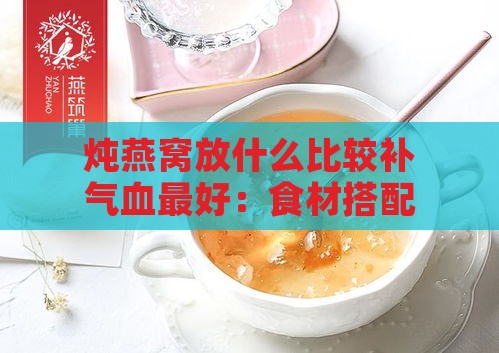 炖燕窝放什么比较补气血更好：食材搭配推荐与口感优化