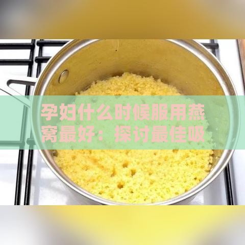 孕妇什么时候服用燕窝更好：探讨更佳吸收时期与效果