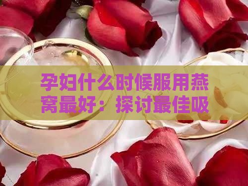 孕妇什么时候服用燕窝更好：探讨更佳吸收时期与效果