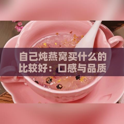 自己炖燕窝买什么的比较好：口感与品质推荐对比