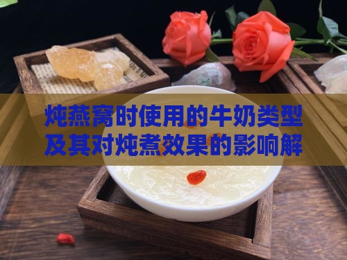 炖燕窝时使用的牛奶类型及其对炖煮效果的影响解析