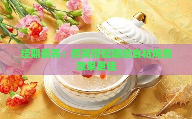 经期调养：燕窝搭配哪些食材炖煮效果更佳