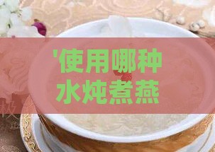 '使用哪种水炖煮燕窝能达到更佳口感与营养保留'