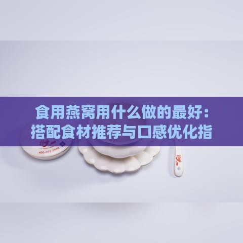 食用燕窝用什么做的更好：搭配食材推荐与口感优化指南