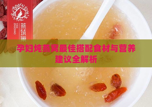 孕妇炖燕窝更佳搭配食材与营养建议全解析