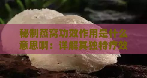 秘制燕窝功效作用是什么意思啊：详解其独特疗效与意义