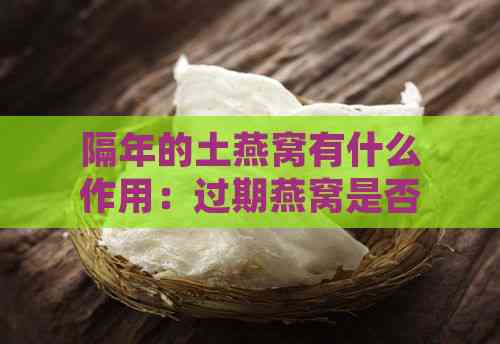 隔年的土燕窝有什么作用：过期燕窝是否仍可食用及营养价值分析