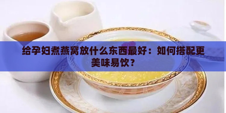 给孕妇煮燕窝放什么东西更好：如何搭配更美味易饮？