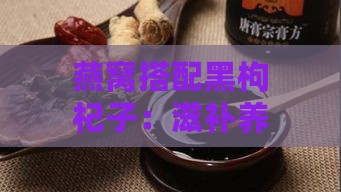 燕窝搭配黑枸杞子：滋补养生的黄金组合，揭秘其营养价值与浪漫寓意