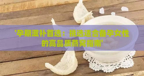 '孕期滋补首选：挑选适合备孕女性的高品质燕窝指南'