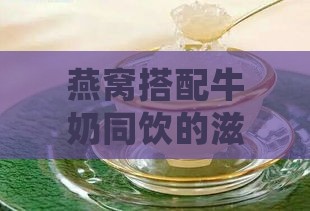 燕窝搭配牛奶同饮的滋养益处与功效解析