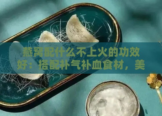 燕窝配什么不上火的功效好：搭配补气补血食材，美味又滋养身体