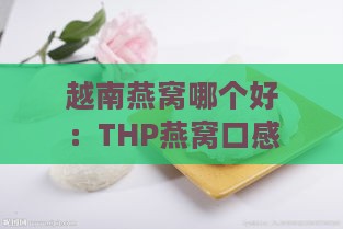 越南燕窝哪个好：THP燕窝口感与实用度比较推荐