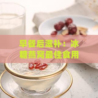 早餐后滋补：冰糖燕窝更佳食用时机揭秘