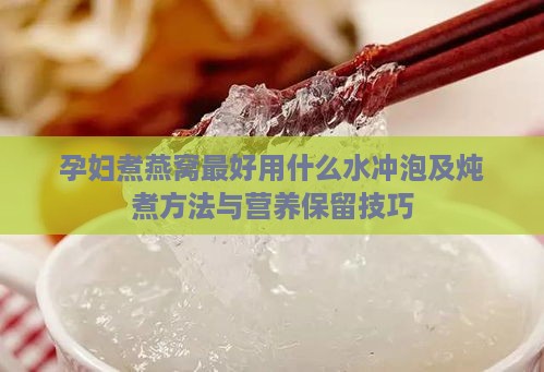 孕妇煮燕窝更好用什么水冲泡及炖煮方法与营养保留技巧