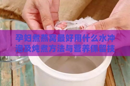 孕妇煮燕窝更好用什么水冲泡及炖煮方法与营养保留技巧