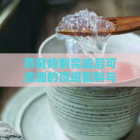 燕窝炖制完成后可选加的顶级配料与调味建议指南