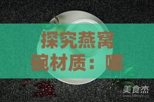 探究燕窝碗材质：哪种材料制作的燕窝碗更适合保存与食用